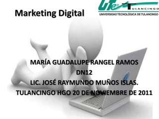 Marketing Digital



    MARÍA GUADALUPE RANGEL RAMOS
                  DN12
    LIC. JOSÉ RAYMUNDO MUÑOS ISLAS.
TULANCINGO HGO 20 DE NOVIEMBRE DE 2011
 