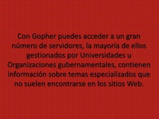 Con Gopher puedes acceder a un gran
  número de servidores, la mayoría de ellos
       gestionados por Universidades u
Organizaciones gubernamentales, contienen
información sobre temas especializados que
   no suelen encontrarse en los sitios Web.
 