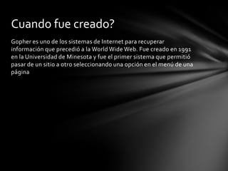 Cuando fue creado?
Gopher es uno de los sistemas de Internet para recuperar
información que precedió a la World Wide Web. Fue creado en 1991
en la Universidad de Minesota y fue el primer sistema que permitió
pasar de un sitio a otro seleccionando una opción en el menú de una
página
 