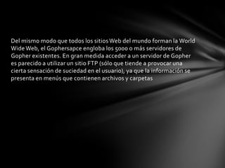 Del mismo modo que todos los sitios Web del mundo forman la World
Wide Web, el Gophersapce engloba los 5000 o más servidores de
Gopher existentes. En gran medida acceder a un servidor de Gopher
es parecido a utilizar un sitio FTP (sólo que tiende a provocar una
cierta sensación de suciedad en el usuario), ya que la información se
presenta en menús que contienen archivos y carpetas
 