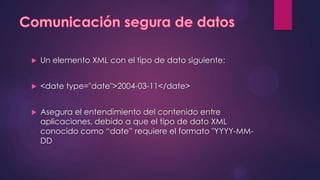    Un elemento XML con el tipo de dato siguiente:


   <date type="date">2004-03-11</date>


   Asegura el entendimiento del contenido entre
    aplicaciones, debido a que el tipo de dato XML
    conocido como “date” requiere el formato "YYYY-MM-
    DD
 