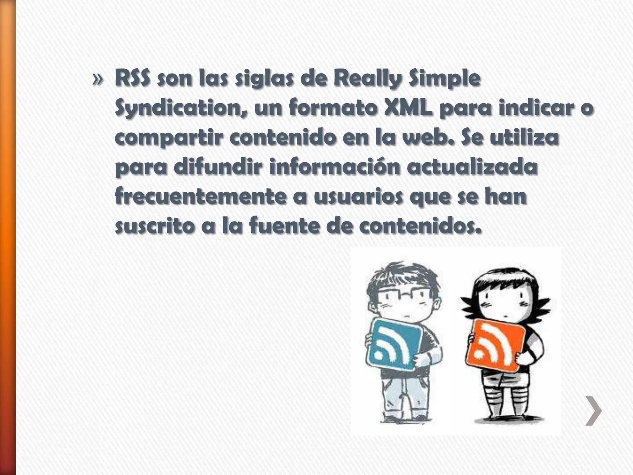» RSS son las siglas de Really Simple
Syndication, un formato XML para indicar o
compartir contenido en la web. Se utiliza
para difundir información actualizada
frecuentemente a usuarios que se han
suscrito a la fuente de contenidos.