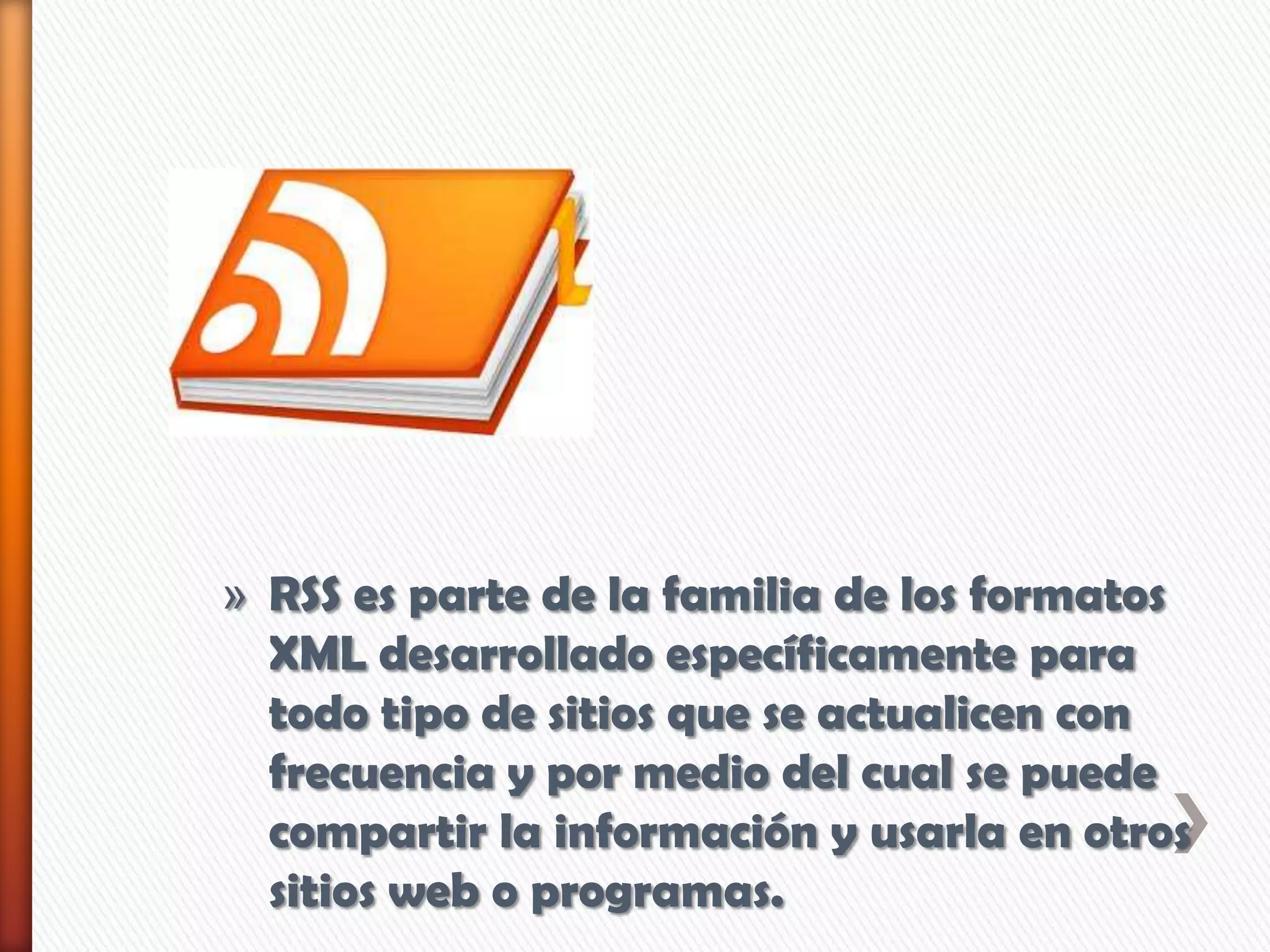 » RSS es parte de la familia de los formatos
XML desarrollado específicamente para
todo tipo de sitios que se actualicen con
frecuencia y por medio del cual se puede
compartir la información y usarla en otros
sitios web o programas.