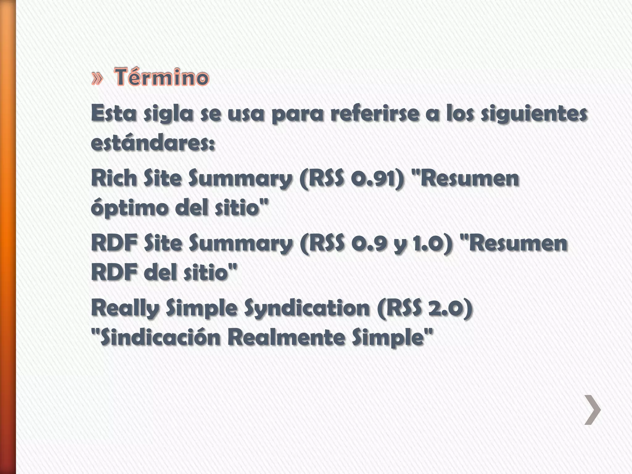 Esta sigla se usa para referirse a los siguientes
estándares:
Rich Site Summary (RSS 0.91) "Resumen
óptimo del sitio"
RDF Site Summary (RSS 0.9 y 1.0) "Resumen
RDF del sitio"
Really Simple Syndication (RSS 2.0)
"Sindicación Realmente Simple"