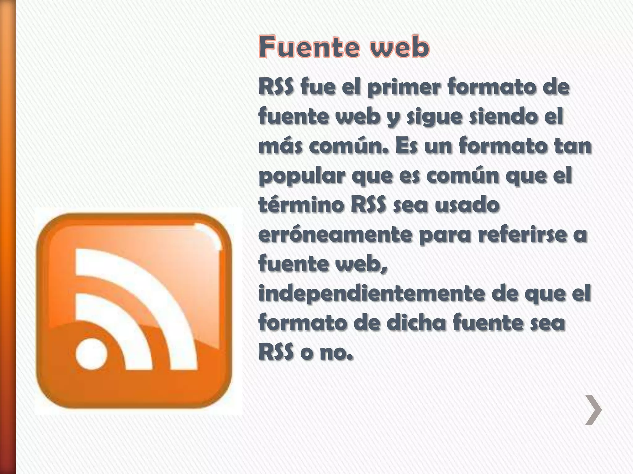 RSS fue el primer formato de
fuente web y sigue siendo el
más común. Es un formato tan
popular que es común que el
término RSS sea usado
erróneamente para referirse a
fuente web,
independientemente de que el
formato de dicha fuente sea
RSS o no.