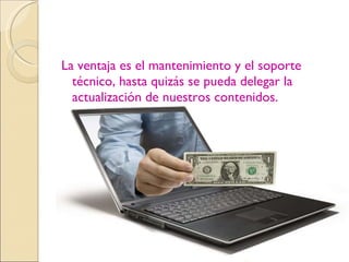 La ventaja es el mantenimiento y el soporte técnico, hasta quizás se pueda delegar la actualización de nuestros contenidos. 