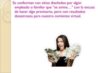 Se conforman con sitios diseñados por algún empleado o familiar que “se anima…” con la excusa de hacer algo provisorio, pero con resultados desastrosos para nuestro comienzo virtual.  