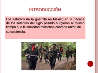 INTRODUCCIÓN
Los estudios de la guerrilla en México en la década
de los setentas del siglo pasado surgieron al mismo
tiempo que la sociedad mexicana cobraba razón de
su existencia.