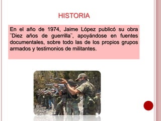 HISTORIA
En el año de 1974, Jaime López publicó su obra
¨Diez años de guerrilla¨, apoyándose en fuentes
documentales, sobre todo las de los propios grupos
armados y testimonios de militantes.