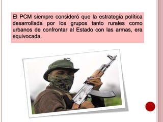 El PCM siempre consideró que la estrategia política
desarrollada por los grupos tanto rurales como
urbanos de confrontar al Estado con las armas, era
equivocada.