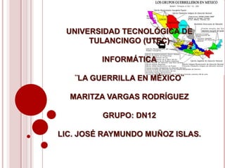 UNIVERSIDAD TECNOLÓGICA DE
      TULANCINGO (UTEC)

         INFORMÁTICA

   ¨LA GUERRILLA EN MÉXICO¨

  MARITZA VARGAS RODRÍGUEZ

         GRUPO: DN12

LIC. JOSÉ RAYMUNDO MUÑOZ ISLAS.
 