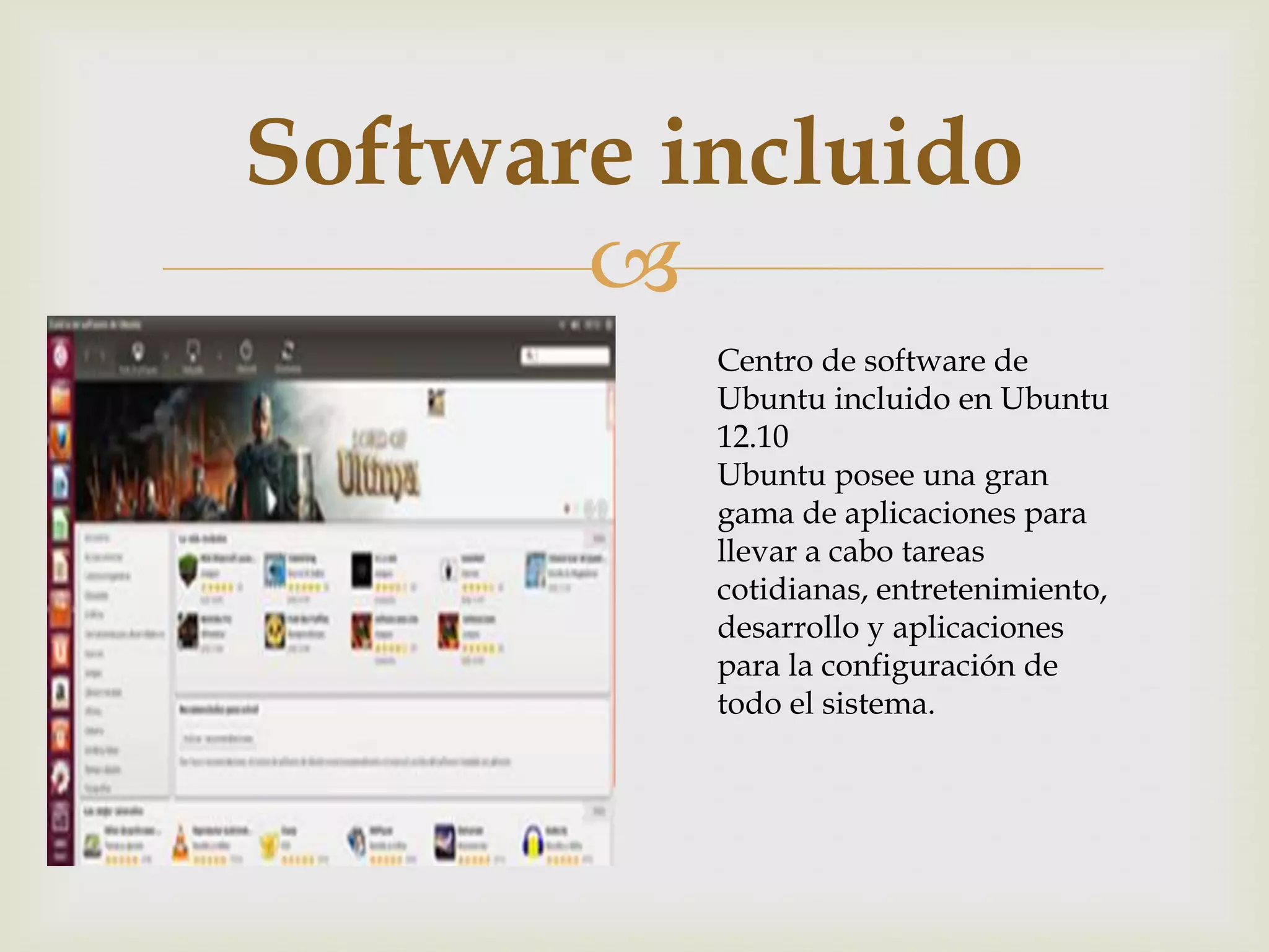 Software incluido
       
          Centro de software de
          Ubuntu incluido en Ubuntu
          12.10
          Ubuntu posee una gran
          gama de aplicaciones para
          llevar a cabo tareas
          cotidianas, entretenimiento,
          desarrollo y aplicaciones
          para la configuración de
          todo el sistema.
 