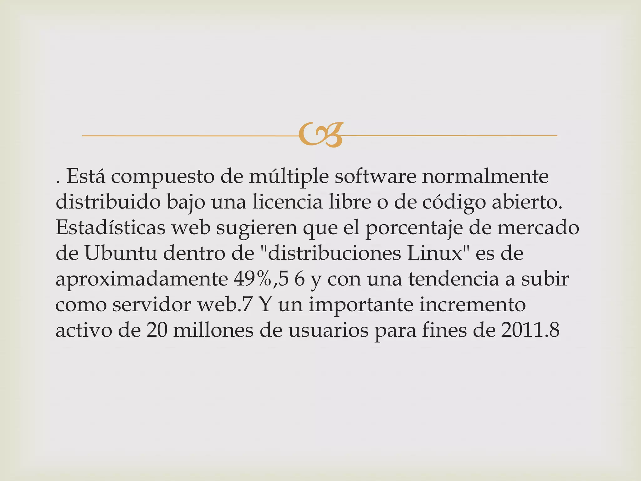 
. Está compuesto de múltiple software normalmente
distribuido bajo una licencia libre o de código abierto.
Estadísticas web sugieren que el porcentaje de mercado
de Ubuntu dentro de "distribuciones Linux" es de
aproximadamente 49%,5 6 y con una tendencia a subir
como servidor web.7 Y un importante incremento
activo de 20 millones de usuarios para fines de 2011.8
 