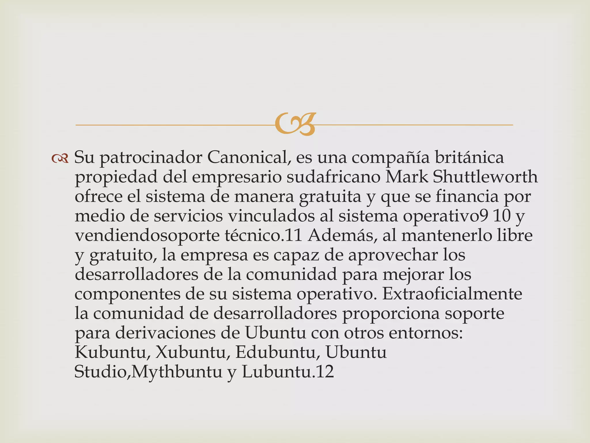 
 Su patrocinador Canonical, es una compañía británica
  propiedad del empresario sudafricano Mark Shuttleworth
  ofrece el sistema de manera gratuita y que se financia por
  medio de servicios vinculados al sistema operativo9 10 y
  vendiendosoporte técnico.11 Además, al mantenerlo libre
  y gratuito, la empresa es capaz de aprovechar los
  desarrolladores de la comunidad para mejorar los
  componentes de su sistema operativo. Extraoficialmente
  la comunidad de desarrolladores proporciona soporte
  para derivaciones de Ubuntu con otros entornos:
  Kubuntu, Xubuntu, Edubuntu, Ubuntu
  Studio,Mythbuntu y Lubuntu.12
 