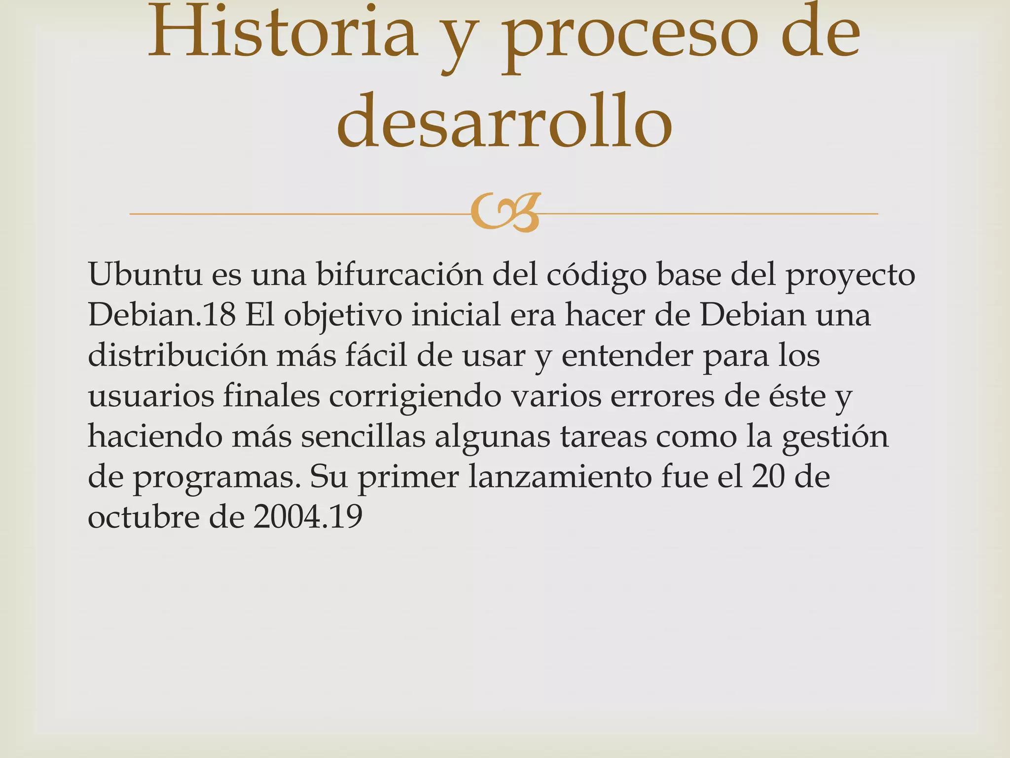 Historia y proceso de
        desarrollo
             
Ubuntu es una bifurcación del código base del proyecto
Debian.18 El objetivo inicial era hacer de Debian una
distribución más fácil de usar y entender para los
usuarios finales corrigiendo varios errores de éste y
haciendo más sencillas algunas tareas como la gestión
de programas. Su primer lanzamiento fue el 20 de
octubre de 2004.19
 