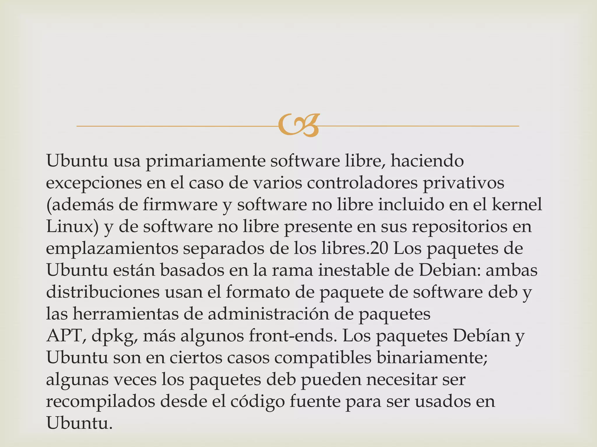 
Ubuntu usa primariamente software libre, haciendo
excepciones en el caso de varios controladores privativos
(además de firmware y software no libre incluido en el kernel
Linux) y de software no libre presente en sus repositorios en
emplazamientos separados de los libres.20 Los paquetes de
Ubuntu están basados en la rama inestable de Debian: ambas
distribuciones usan el formato de paquete de software deb y
las herramientas de administración de paquetes
APT, dpkg, más algunos front-ends. Los paquetes Debían y
Ubuntu son en ciertos casos compatibles binariamente;
algunas veces los paquetes deb pueden necesitar ser
recompilados desde el código fuente para ser usados en
Ubuntu.
 