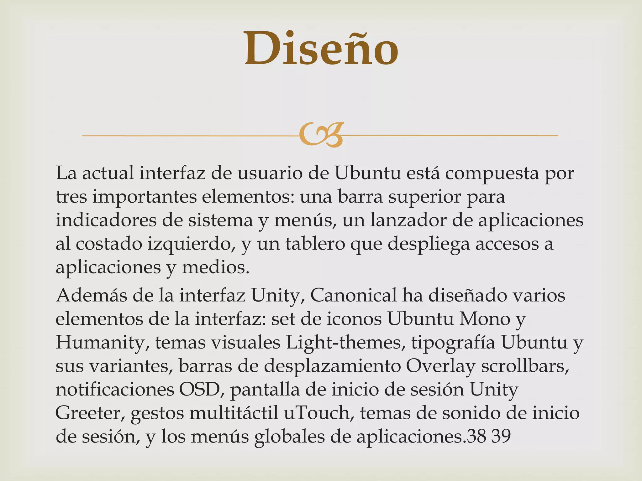 Diseño
                           
La actual interfaz de usuario de Ubuntu está compuesta por
tres importantes elementos: una barra superior para
indicadores de sistema y menús, un lanzador de aplicaciones
al costado izquierdo, y un tablero que despliega accesos a
aplicaciones y medios.
Además de la interfaz Unity, Canonical ha diseñado varios
elementos de la interfaz: set de iconos Ubuntu Mono y
Humanity, temas visuales Light-themes, tipografía Ubuntu y
sus variantes, barras de desplazamiento Overlay scrollbars,
notificaciones OSD, pantalla de inicio de sesión Unity
Greeter, gestos multitáctil uTouch, temas de sonido de inicio
de sesión, y los menús globales de aplicaciones.38 39
 