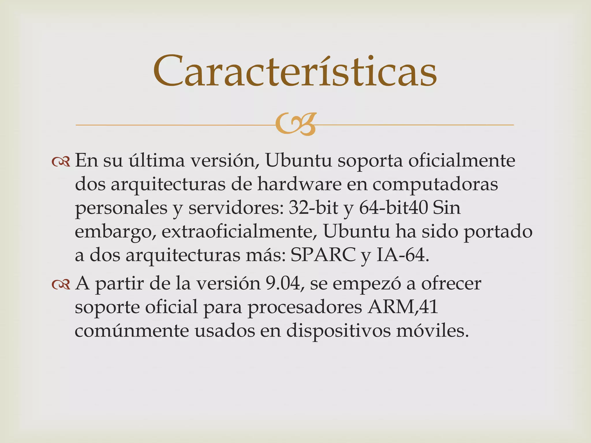Características
                
 En su última versión, Ubuntu soporta oficialmente
  dos arquitecturas de hardware en computadoras
  personales y servidores: 32-bit y 64-bit40 Sin
  embargo, extraoficialmente, Ubuntu ha sido portado
  a dos arquitecturas más: SPARC y IA-64.
 A partir de la versión 9.04, se empezó a ofrecer
  soporte oficial para procesadores ARM,41
  comúnmente usados en dispositivos móviles.
 