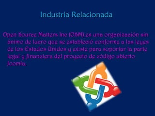 Industria Relacionada  Open Source Matters Inc (OSM) es una organización sin ánimo de lucro que se estableció conforme a las leyes de los Estados Unidos y existe para soportar la parte legal y financiera del proyecto de código abierto Joomla.  