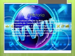 Historia
   La idea subyacente de la Web se remonta a la
    propuesta de Vannevar Bush en los años 40 sobre
    un sistema similar: a grandes rasgos, un
    entramado de información distribuida con una
    interfaz operativa que permitía el acceso tanto a
    la misma como a otros artículos relevantes
    determinados por claves..
 