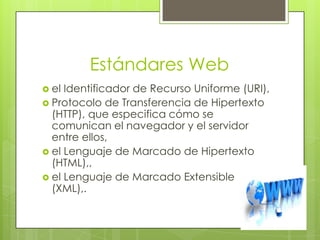 Estándares Web
 el Identificador de Recurso Uniforme (URI),
 Protocolo de Transferencia de Hipertexto
  (HTTP), que especifica cómo se
  comunican el navegador y el servidor
  entre ellos,
 el Lenguaje de Marcado de Hipertexto
  (HTML),,
 el Lenguaje de Marcado Extensible
  (XML),.
 