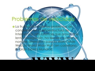 Problemas de velocidad
 Lafrustración sobre los problemas de
 congestión en la infraestructura de
 Internet y la alta latencia que provoca la
 lenta navegación, ha llevado a crear un
 nombre alternativo para la World Wide
 Web: la World Wide Wait (en castellano,
 la Gran Espera Mundial).
 