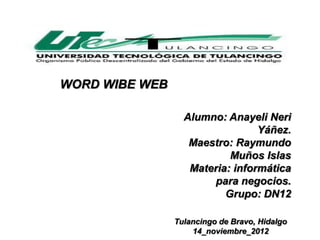 WORD WIBE WEB

                  Alumno: Anayeli Neri
                                 Yáñez.
                   Maestro: Raymundo
                           Muños Islas
                   Materia: informática
                       para negocios.
                          Grupo: DN12

                Tulancingo de Bravo, Hidalgo
                    14_noviembre_2012
 