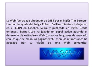 La Web fue creada alrededor de 1989 por el inglés Tim Berners-
Lee con la ayuda del belga Robert Cailliau mientras trabajaban
en el CERN en Ginebra, Suiza, y publicado en 1992. Desde
entonces, Berners-Lee ha jugado un papel activo guiando el
desarrollo de estándares Web (como los lenguajes de marcado
con los que se crean las páginas web), y en los últimos años ha
abogado por su visión de una Web semántica.
 