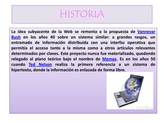 HISTORIA
La idea subyacente de la Web se remonta a la propuesta de Vannevar
Bush en los años 40 sobre un sistema similar: a grandes rasgos, un
entramado de información distribuida con una interfaz operativa que
permitía el acceso tanto a la misma como a otros artículos relevantes
determinados por claves. Este proyecto nunca fue materializado, quedando
relegado al plano teórico bajo el nombre de Memex. Es en los años 50
cuando Ted Nelson realiza la primera referencia a un sistema de
hipertexto, donde la información es enlazada de forma libre.
 