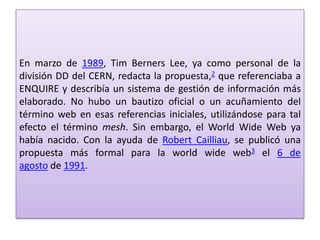 En marzo de 1989, Tim Berners Lee, ya como personal de la
división DD del CERN, redacta la propuesta,2 que referenciaba a
ENQUIRE y describía un sistema de gestión de información más
elaborado. No hubo un bautizo oficial o un acuñamiento del
término web en esas referencias iniciales, utilizándose para tal
efecto el término mesh. Sin embargo, el World Wide Web ya
había nacido. Con la ayuda de Robert Cailliau, se publicó una
propuesta más formal para la world wide web3 el 6 de
agosto de 1991.
 