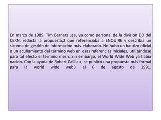 En marzo de 1989, Tim Berners Lee, ya como personal de la división DD del
CERN, redacta la propuesta,2 que referenciaba a ENQUIRE y describía un
sistema de gestión de información más elaborado. No hubo un bautizo oficial
o un acuñamiento del término web en esas referencias iniciales, utilizándose
para tal efecto el término mesh. Sin embargo, el World Wide Web ya había
nacido. Con la ayuda de Robert Cailliau, se publicó una propuesta más formal
para la world wide web3 el 6 de agosto de 1991.
 