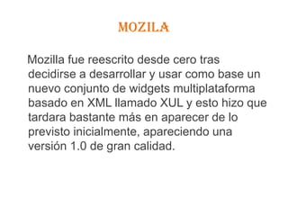 MOZILAMozilla fue reescrito desde cero tras decidirse a desarrollar y usar como base un nuevo conjunto de widgets multiplataforma basado en XML llamado XUL y esto hizo que tardara bastante más en aparecer de lo previsto inicialmente, apareciendo una versión 1.0 de gran calidad.
