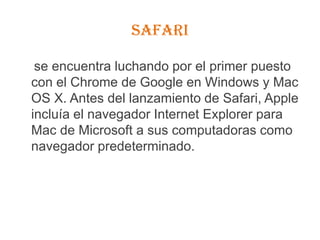 Safari    se encuentra luchando por el primer puesto con el Chrome de Google en Windows y Mac OS X. Antes del lanzamiento de Safari, Apple incluía el navegador Internet Explorer para Mac de Microsoft a sus computadoras como navegador predeterminado.