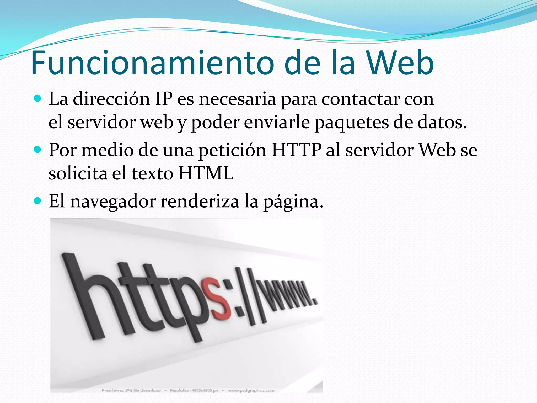 Funcionamiento de la Web
 La dirección IP es necesaria para contactar con
  el servidor web y poder enviarle paquetes de datos.
 Por medio de una petición HTTP al servidor Web se
  solicita el texto HTML
 El navegador renderiza la página.
 