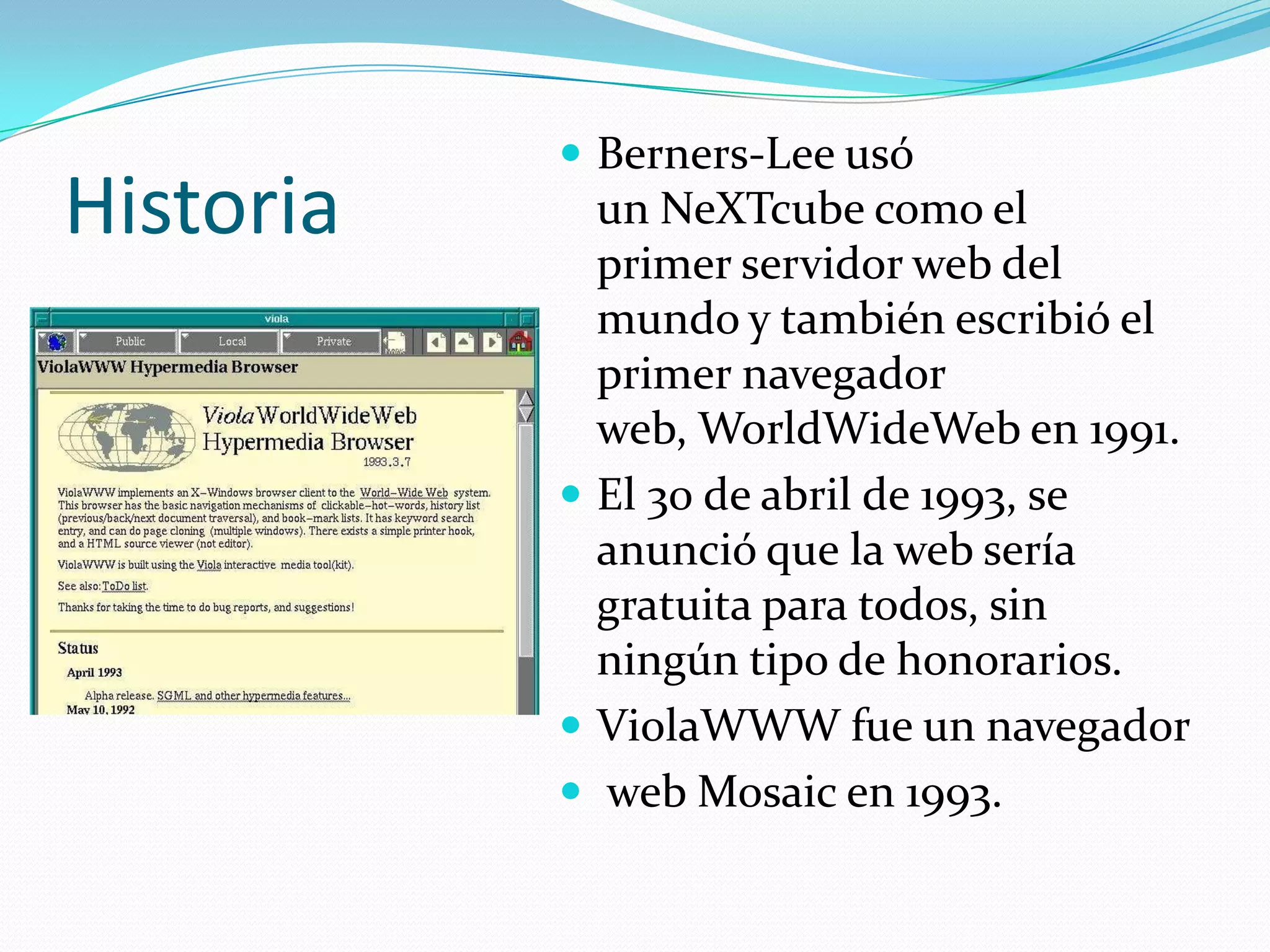  Berners-Lee usó
Historia     un NeXTcube como el
             primer servidor web del
             mundo y también escribió el
             primer navegador
             web, WorldWideWeb en 1991.
            El 30 de abril de 1993, se
             anunció que la web sería
             gratuita para todos, sin
             ningún tipo de honorarios.
            ViolaWWW fue un navegador
            web Mosaic en 1993.
 