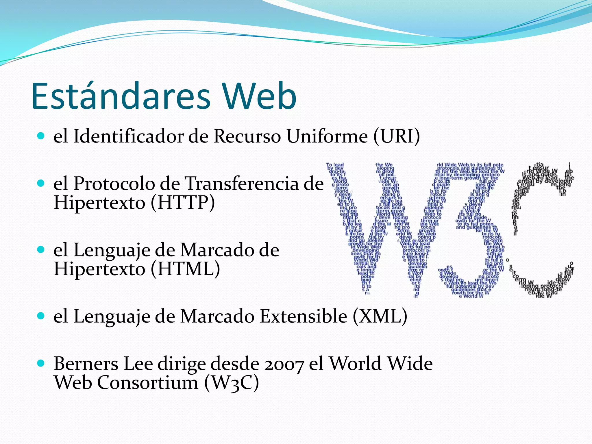 Estándares Web
 el Identificador de Recurso Uniforme (URI)

 el Protocolo de Transferencia de
  Hipertexto (HTTP)

 el Lenguaje de Marcado de
  Hipertexto (HTML)

 el Lenguaje de Marcado Extensible (XML)

 Berners Lee dirige desde 2007 el World Wide
  Web Consortium (W3C)
 