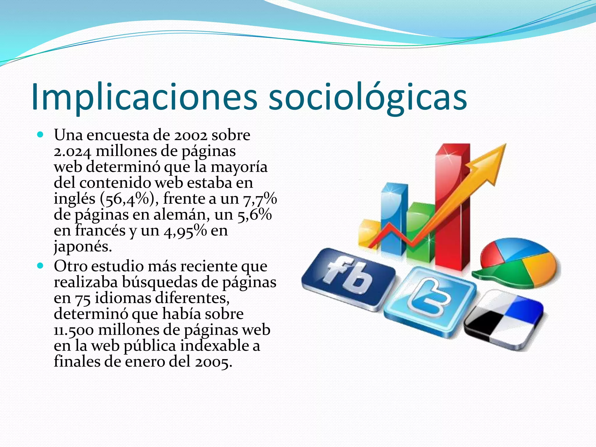 Implicaciones sociológicas
 Una encuesta de 2002 sobre
  2.024 millones de páginas
  web determinó que la mayoría
  del contenido web estaba en
  inglés (56,4%), frente a un 7,7%
  de páginas en alemán, un 5,6%
  en francés y un 4,95% en
  japonés.
 Otro estudio más reciente que
  realizaba búsquedas de páginas
  en 75 idiomas diferentes,
  determinó que había sobre
  11.500 millones de páginas web
  en la web pública indexable a
  finales de enero del 2005.
 