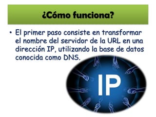 ¿Cómo funciona?
• El primer paso consiste en transformar
  el nombre del servidor de la URL en una
  dirección IP, utilizando la base de datos
  conocida como DNS.
 