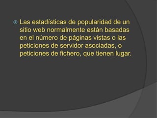 Las estadísticas de popularidad de un sitio web normalmente están basadas en el número de páginas vistas o las peticiones de servidor asociadas, o peticiones de fichero, que tienen lugar.