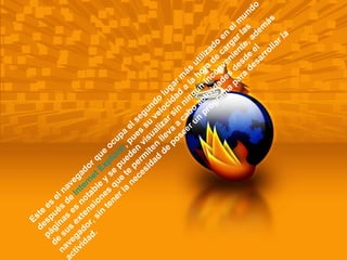 Este es el navegador que ocupa el segundo lugar más utilizado en el mundo después de  Internet Explorer , pues su velocidad a la hora de cargar las páginas es notable y se pueden visualizar sin ningún inconveniente, además de sus extensiones que te permiten lleva a cabo actividades desde el navegador, sin tener la necesidad de poseer un programa para desarrollar la actividad.  