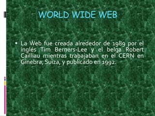 WORLD WIDE WEB La Web fue creada alrededor de 1989 por el inglés Tim Berners-Lee y el belga Robert Cailliau mientras trabajaban en el CERN en Ginebra, Suiza, y publicado en 1992.  
