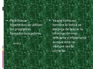Para buscar hipertextos se utilizan los programas llamados buscadores.Ya que como su nombre lo indica se encarga de buscar la información mas relevante e importante aunque esta no siempre sea la correcta.WORZZ