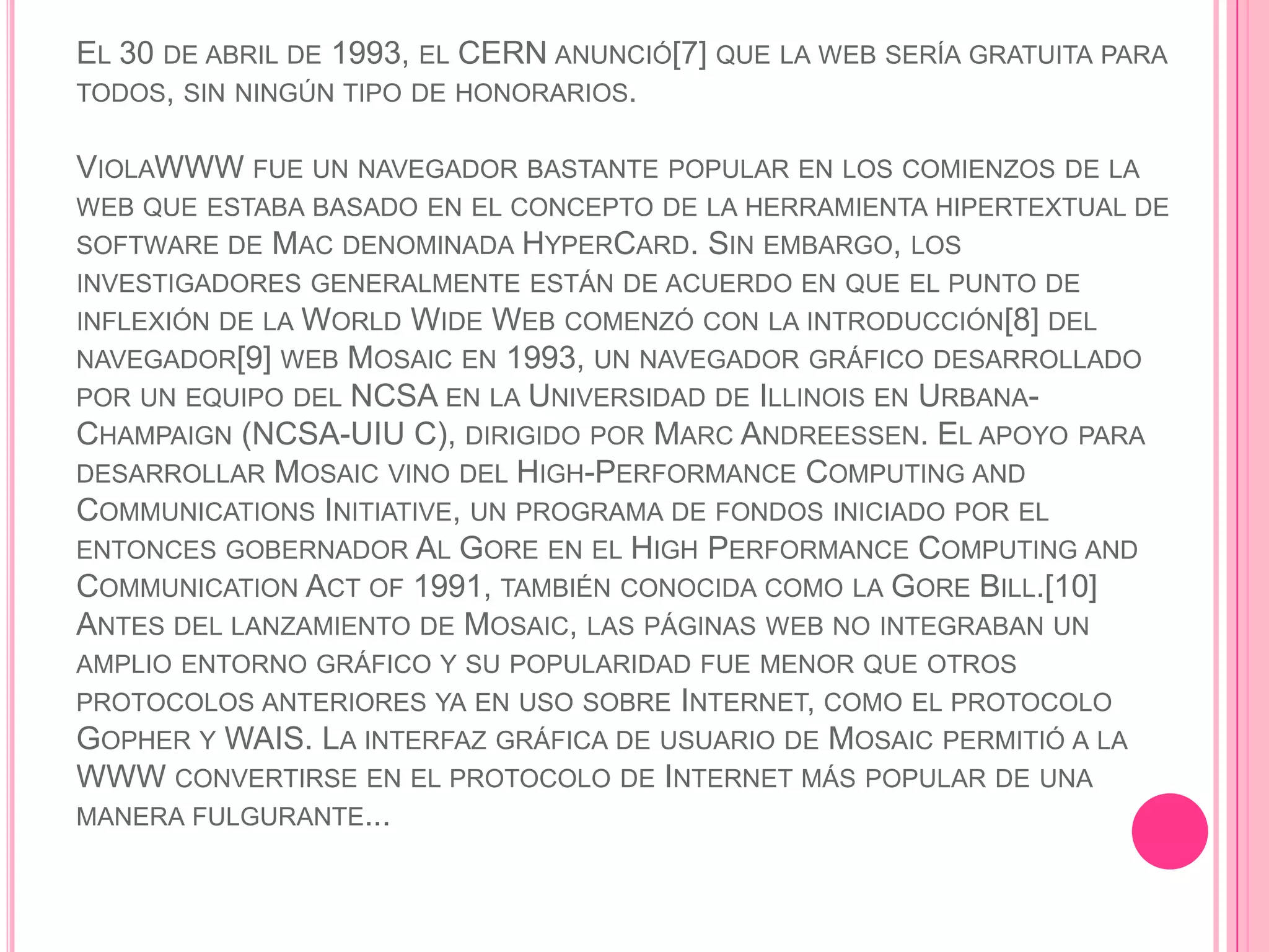 EL 30 DE ABRIL DE 1993, EL CERN ANUNCIÓ[7] QUE LA WEB SERÍA GRATUITA PARA
TODOS, SIN NINGÚN TIPO DE HONORARIOS.

VIOLAWWW FUE UN NAVEGADOR BASTANTE POPULAR EN LOS COMIENZOS DE LA
WEB QUE ESTABA BASADO EN EL CONCEPTO DE LA HERRAMIENTA HIPERTEXTUAL DE
SOFTWARE DE MAC DENOMINADA HYPERCARD. SIN EMBARGO, LOS
INVESTIGADORES GENERALMENTE ESTÁN DE ACUERDO EN QUE EL PUNTO DE
INFLEXIÓN DE LA WORLD WIDE WEB COMENZÓ CON LA INTRODUCCIÓN[8] DEL
NAVEGADOR[9] WEB MOSAIC EN 1993, UN NAVEGADOR GRÁFICO DESARROLLADO
POR UN EQUIPO DEL NCSA EN LA UNIVERSIDAD DE ILLINOIS EN URBANA-
CHAMPAIGN (NCSA-UIU C), DIRIGIDO POR MARC ANDREESSEN. EL APOYO PARA
DESARROLLAR MOSAIC VINO DEL HIGH-PERFORMANCE COMPUTING AND
COMMUNICATIONS INITIATIVE, UN PROGRAMA DE FONDOS INICIADO POR EL
ENTONCES GOBERNADOR AL GORE EN EL HIGH PERFORMANCE COMPUTING AND
COMMUNICATION ACT OF 1991, TAMBIÉN CONOCIDA COMO LA GORE BILL.[10]
ANTES DEL LANZAMIENTO DE MOSAIC, LAS PÁGINAS WEB NO INTEGRABAN UN
AMPLIO ENTORNO GRÁFICO Y SU POPULARIDAD FUE MENOR QUE OTROS
PROTOCOLOS ANTERIORES YA EN USO SOBRE INTERNET, COMO EL PROTOCOLO
GOPHER Y WAIS. LA INTERFAZ GRÁFICA DE USUARIO DE MOSAIC PERMITIÓ A LA
WWW CONVERTIRSE EN EL PROTOCOLO DE INTERNET MÁS POPULAR DE UNA
MANERA FULGURANTE...
 