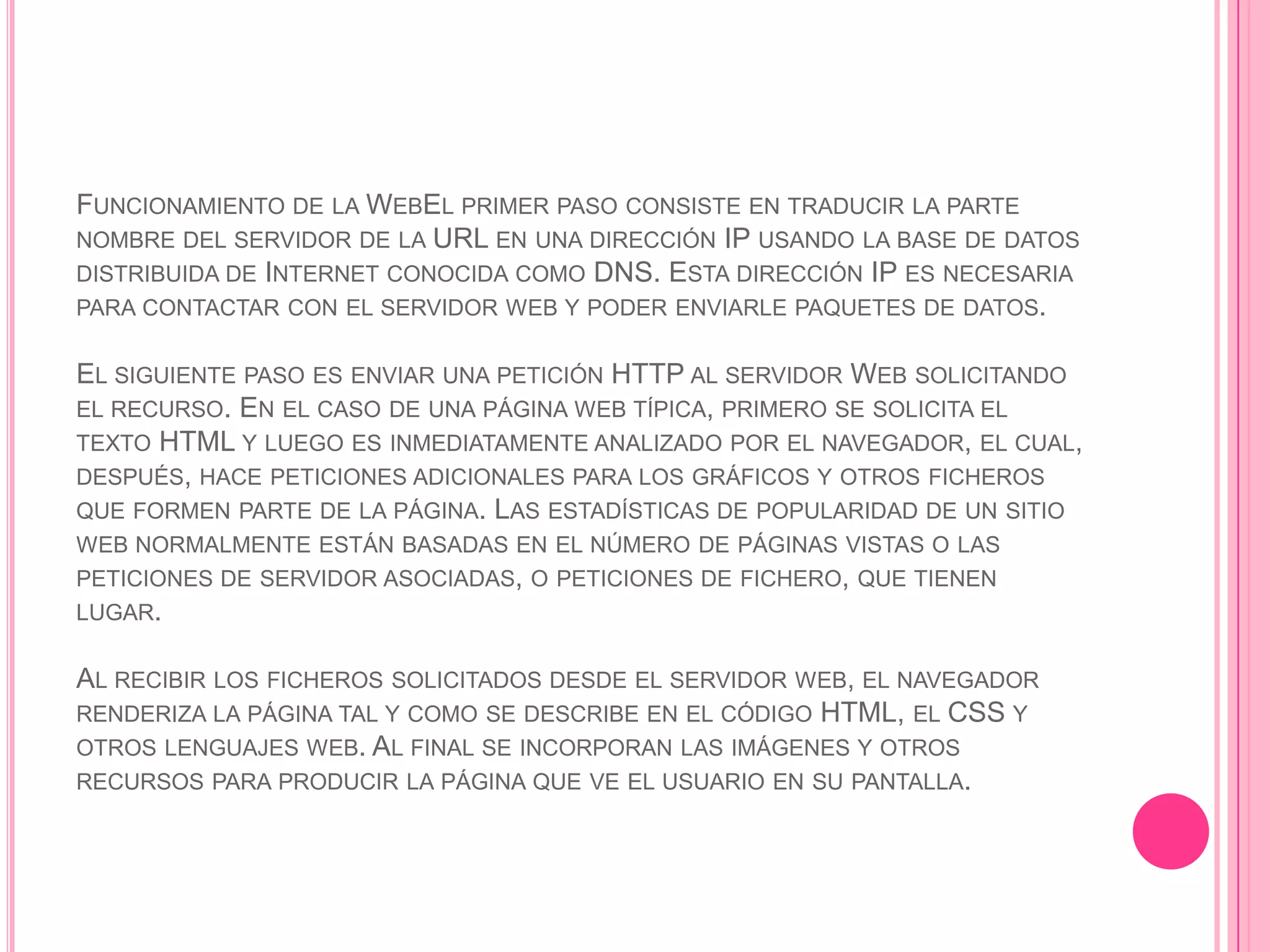 FUNCIONAMIENTO DE LA WEBEL PRIMER PASO CONSISTE EN TRADUCIR LA PARTE
NOMBRE DEL SERVIDOR DE LA URL EN UNA DIRECCIÓN IP USANDO LA BASE DE DATOS
DISTRIBUIDA DE INTERNET CONOCIDA COMO DNS. ESTA DIRECCIÓN IP ES NECESARIA
PARA CONTACTAR CON EL SERVIDOR WEB Y PODER ENVIARLE PAQUETES DE DATOS.

EL SIGUIENTE PASO ES ENVIAR UNA PETICIÓN HTTP AL SERVIDOR WEB SOLICITANDO
EL RECURSO. EN EL CASO DE UNA PÁGINA WEB TÍPICA, PRIMERO SE SOLICITA EL
TEXTO HTML Y LUEGO ES INMEDIATAMENTE ANALIZADO POR EL NAVEGADOR, EL CUAL,
DESPUÉS, HACE PETICIONES ADICIONALES PARA LOS GRÁFICOS Y OTROS FICHEROS
QUE FORMEN PARTE DE LA PÁGINA. LAS ESTADÍSTICAS DE POPULARIDAD DE UN SITIO
WEB NORMALMENTE ESTÁN BASADAS EN EL NÚMERO DE PÁGINAS VISTAS O LAS
PETICIONES DE SERVIDOR ASOCIADAS, O PETICIONES DE FICHERO, QUE TIENEN
LUGAR.

AL RECIBIR LOS FICHEROS SOLICITADOS DESDE EL SERVIDOR WEB, EL NAVEGADOR
RENDERIZA LA PÁGINA TAL Y COMO SE DESCRIBE EN EL CÓDIGO HTML, EL CSS Y
OTROS LENGUAJES WEB. AL FINAL SE INCORPORAN LAS IMÁGENES Y OTROS
RECURSOS PARA PRODUCIR LA PÁGINA QUE VE EL USUARIO EN SU PANTALLA.
 