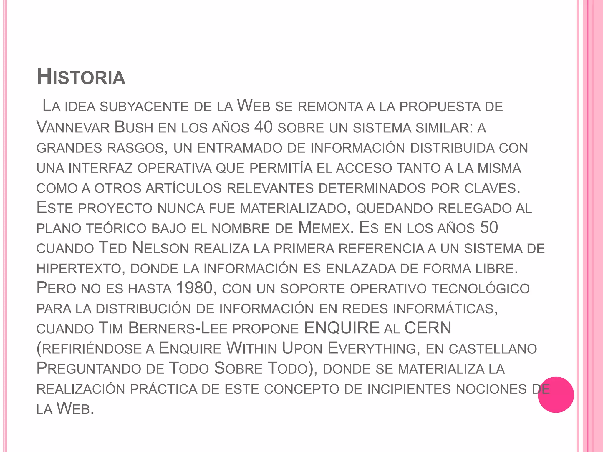 HISTORIA
 LA IDEA SUBYACENTE DE LA WEB SE REMONTA A LA PROPUESTA DE
VANNEVAR BUSH EN LOS AÑOS 40 SOBRE UN SISTEMA SIMILAR: A
GRANDES RASGOS, UN ENTRAMADO DE INFORMACIÓN DISTRIBUIDA CON
UNA INTERFAZ OPERATIVA QUE PERMITÍA EL ACCESO TANTO A LA MISMA
COMO A OTROS ARTÍCULOS RELEVANTES DETERMINADOS POR CLAVES.
ESTE PROYECTO NUNCA FUE MATERIALIZADO, QUEDANDO RELEGADO AL
PLANO TEÓRICO BAJO EL NOMBRE DE MEMEX. ES EN LOS AÑOS 50
CUANDO TED NELSON REALIZA LA PRIMERA REFERENCIA A UN SISTEMA DE
HIPERTEXTO, DONDE LA INFORMACIÓN ES ENLAZADA DE FORMA LIBRE.
PERO NO ES HASTA 1980, CON UN SOPORTE OPERATIVO TECNOLÓGICO
PARA LA DISTRIBUCIÓN DE INFORMACIÓN EN REDES INFORMÁTICAS,
CUANDO TIM BERNERS-LEE PROPONE ENQUIRE AL CERN
(REFIRIÉNDOSE A ENQUIRE WITHIN UPON EVERYTHING, EN CASTELLANO
PREGUNTANDO DE TODO SOBRE TODO), DONDE SE MATERIALIZA LA
REALIZACIÓN PRÁCTICA DE ESTE CONCEPTO DE INCIPIENTES NOCIONES DE
LA WEB.
 