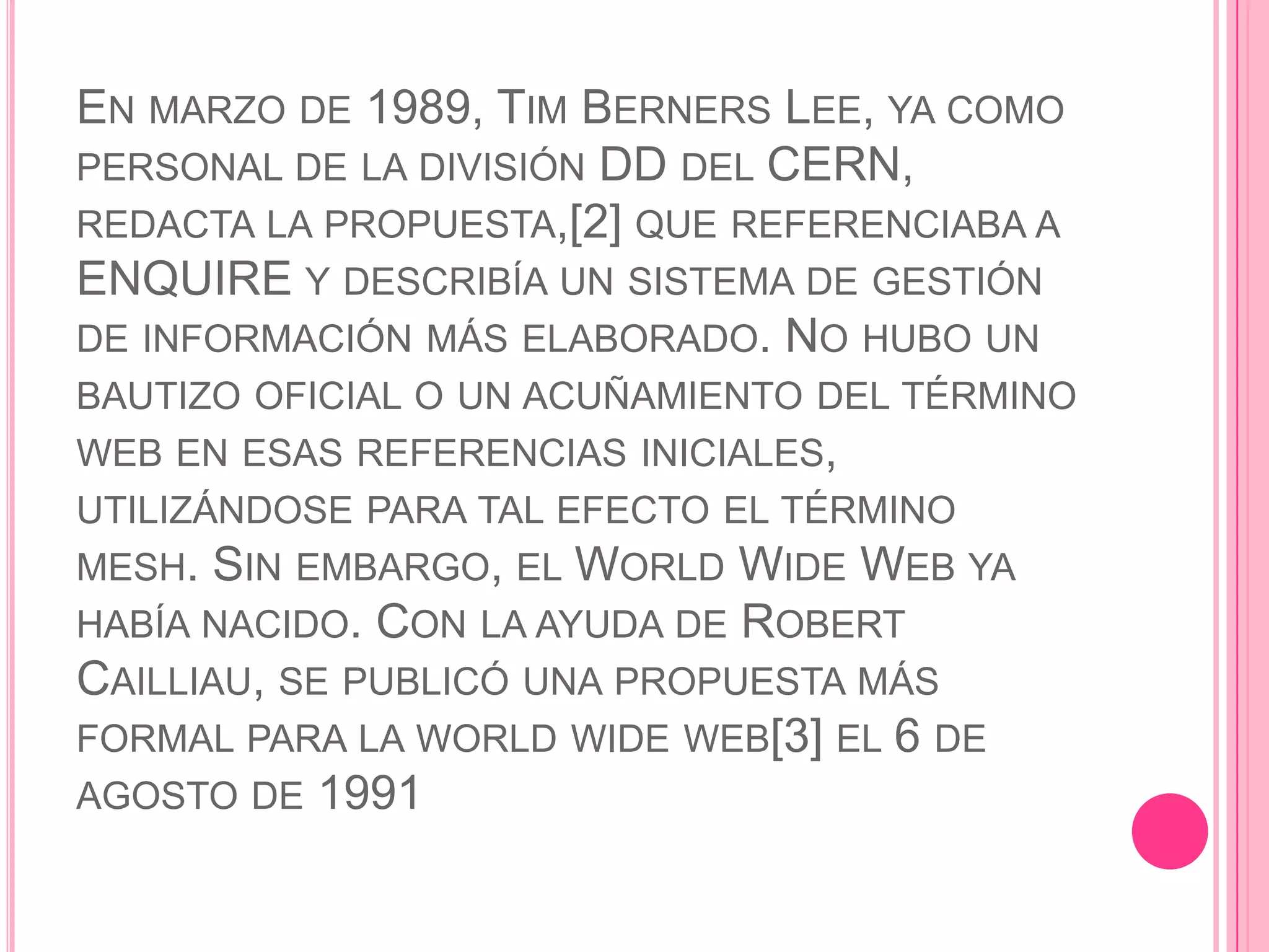 EN MARZO DE 1989, TIM BERNERS LEE, YA COMO
PERSONAL DE LA DIVISIÓN DD DEL CERN,
REDACTA LA PROPUESTA,[2] QUE REFERENCIABA A
ENQUIRE Y DESCRIBÍA UN SISTEMA DE GESTIÓN
DE INFORMACIÓN MÁS ELABORADO. NO HUBO UN
BAUTIZO OFICIAL O UN ACUÑAMIENTO DEL TÉRMINO
WEB EN ESAS REFERENCIAS INICIALES,
UTILIZÁNDOSE PARA TAL EFECTO EL TÉRMINO
MESH. SIN EMBARGO, EL WORLD WIDE WEB YA
HABÍA NACIDO. CON LA AYUDA DE ROBERT
CAILLIAU, SE PUBLICÓ UNA PROPUESTA MÁS
FORMAL PARA LA WORLD WIDE WEB[3] EL 6 DE
AGOSTO DE 1991
 