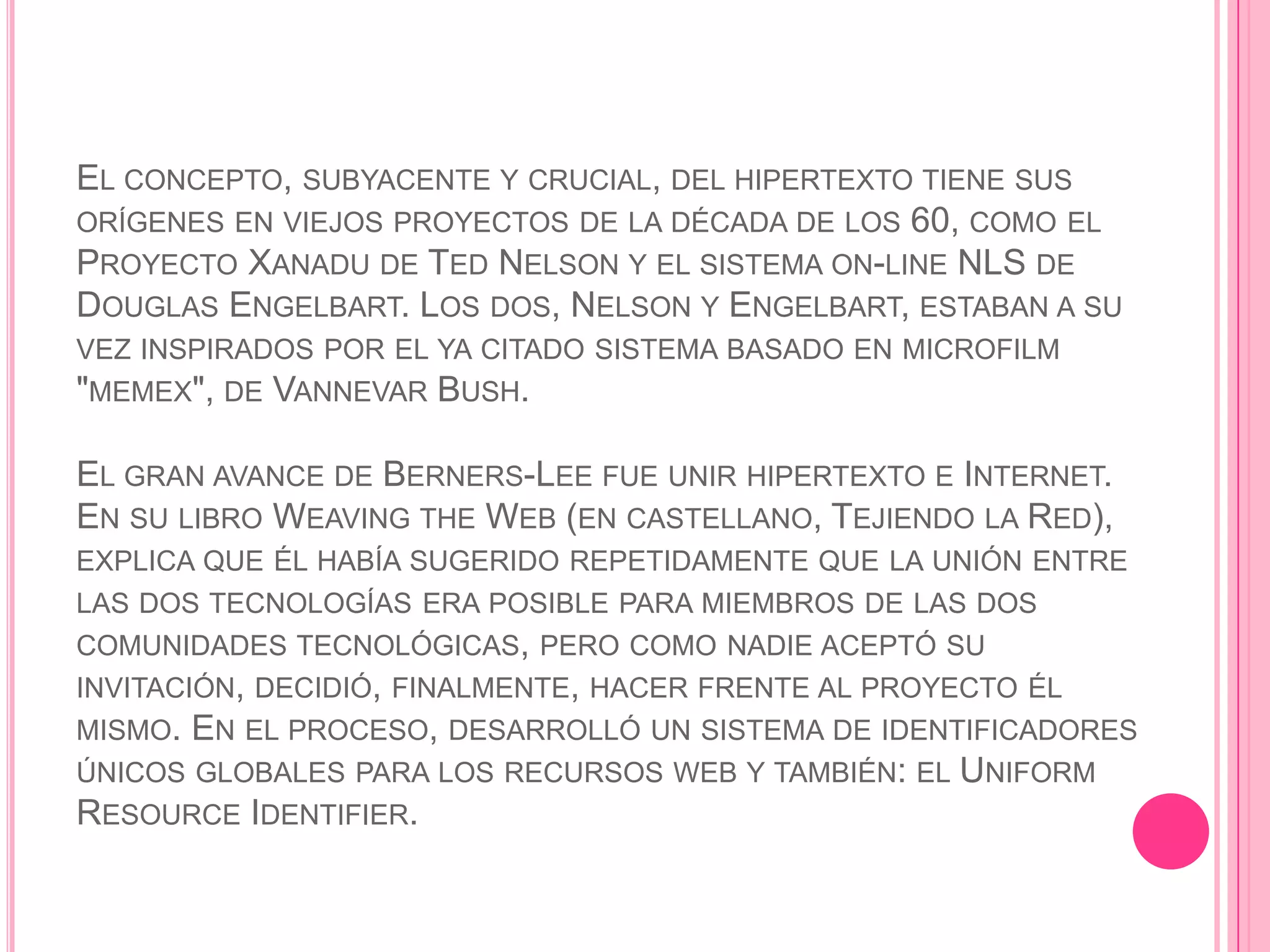 EL CONCEPTO, SUBYACENTE Y CRUCIAL, DEL HIPERTEXTO TIENE SUS
ORÍGENES EN VIEJOS PROYECTOS DE LA DÉCADA DE LOS 60, COMO EL
PROYECTO XANADU DE TED NELSON Y EL SISTEMA ON-LINE NLS DE
DOUGLAS ENGELBART. LOS DOS, NELSON Y ENGELBART, ESTABAN A SU
VEZ INSPIRADOS POR EL YA CITADO SISTEMA BASADO EN MICROFILM
"MEMEX", DE VANNEVAR BUSH.

EL GRAN AVANCE DE BERNERS-LEE FUE UNIR HIPERTEXTO E INTERNET.
EN SU LIBRO WEAVING THE WEB (EN CASTELLANO, TEJIENDO LA RED),
EXPLICA QUE ÉL HABÍA SUGERIDO REPETIDAMENTE QUE LA UNIÓN ENTRE
LAS DOS TECNOLOGÍAS ERA POSIBLE PARA MIEMBROS DE LAS DOS
COMUNIDADES TECNOLÓGICAS, PERO COMO NADIE ACEPTÓ SU
INVITACIÓN, DECIDIÓ, FINALMENTE, HACER FRENTE AL PROYECTO ÉL
MISMO. EN EL PROCESO, DESARROLLÓ UN SISTEMA DE IDENTIFICADORES
ÚNICOS GLOBALES PARA LOS RECURSOS WEB Y TAMBIÉN: EL UNIFORM
RESOURCE IDENTIFIER.
 