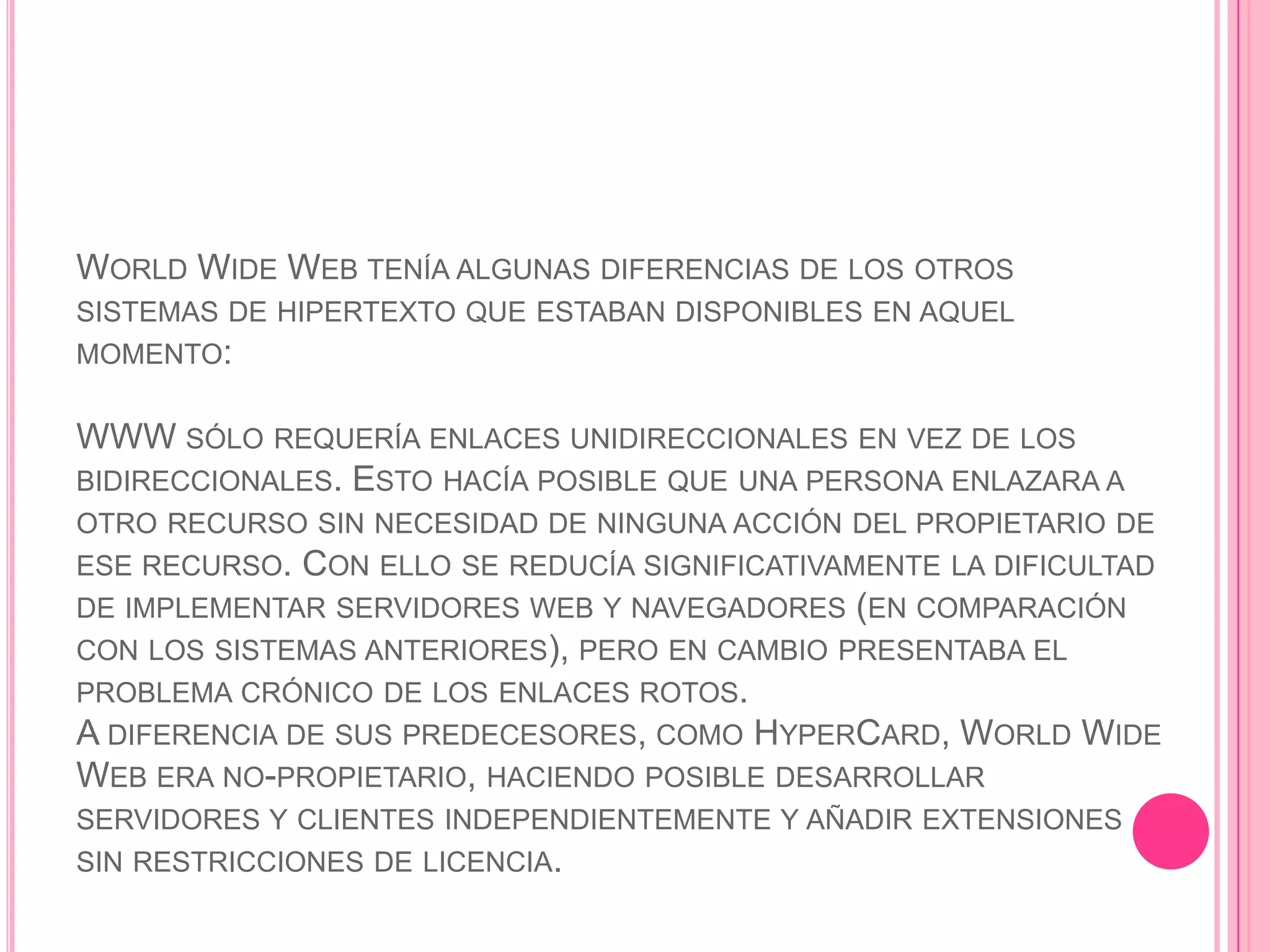 WORLD WIDE WEB TENÍA ALGUNAS DIFERENCIAS DE LOS OTROS
SISTEMAS DE HIPERTEXTO QUE ESTABAN DISPONIBLES EN AQUEL
MOMENTO:


WWW SÓLO REQUERÍA ENLACES UNIDIRECCIONALES EN VEZ DE LOS
BIDIRECCIONALES. ESTO HACÍA POSIBLE QUE UNA PERSONA ENLAZARA A
OTRO RECURSO SIN NECESIDAD DE NINGUNA ACCIÓN DEL PROPIETARIO DE
ESE RECURSO.  CON ELLO SE REDUCÍA SIGNIFICATIVAMENTE LA DIFICULTAD
DE IMPLEMENTAR SERVIDORES WEB Y NAVEGADORES (EN COMPARACIÓN
CON LOS SISTEMAS ANTERIORES), PERO EN CAMBIO PRESENTABA EL
PROBLEMA CRÓNICO DE LOS ENLACES ROTOS.
A DIFERENCIA DE SUS PREDECESORES, COMO HYPERCARD, WORLD WIDE
WEB ERA NO-PROPIETARIO, HACIENDO POSIBLE DESARROLLAR
SERVIDORES Y CLIENTES INDEPENDIENTEMENTE Y AÑADIR EXTENSIONES
SIN RESTRICCIONES DE LICENCIA.
 