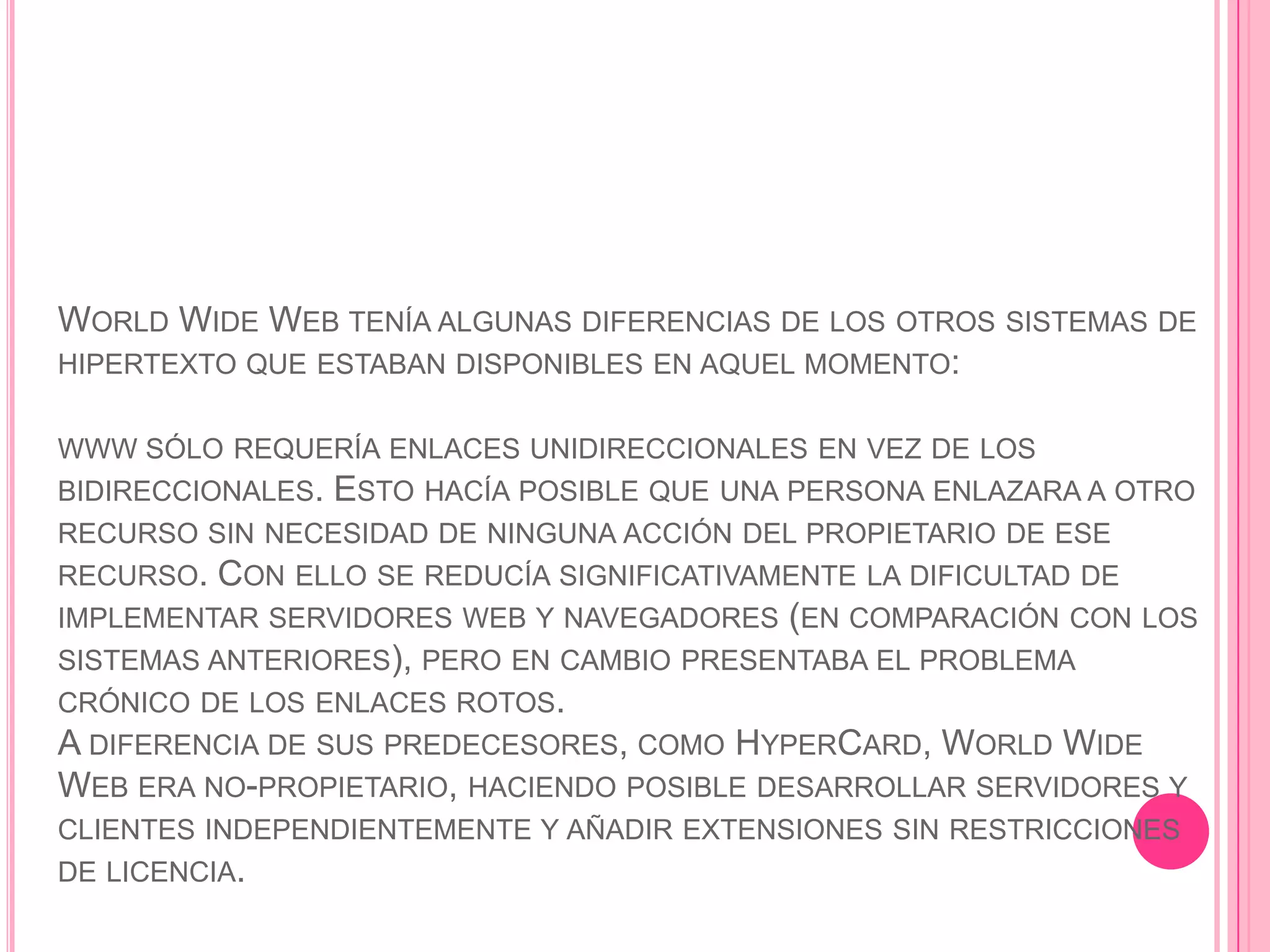 WORLD WIDE WEB TENÍA ALGUNAS DIFERENCIAS DE LOS OTROS SISTEMAS DE
HIPERTEXTO QUE ESTABAN DISPONIBLES EN AQUEL MOMENTO:


WWW SÓLO REQUERÍA ENLACES UNIDIRECCIONALES EN VEZ DE LOS
BIDIRECCIONALES.   ESTO HACÍA POSIBLE QUE UNA PERSONA ENLAZARA A OTRO
RECURSO SIN NECESIDAD DE NINGUNA ACCIÓN DEL PROPIETARIO DE ESE
RECURSO.  CON ELLO SE REDUCÍA SIGNIFICATIVAMENTE LA DIFICULTAD DE
IMPLEMENTAR SERVIDORES WEB Y NAVEGADORES (EN COMPARACIÓN CON LOS
SISTEMAS ANTERIORES), PERO EN CAMBIO PRESENTABA EL PROBLEMA
CRÓNICO DE LOS ENLACES ROTOS.
A DIFERENCIA DE SUS PREDECESORES, COMO HYPERCARD, WORLD WIDE
WEB ERA NO-PROPIETARIO, HACIENDO POSIBLE DESARROLLAR SERVIDORES Y
CLIENTES INDEPENDIENTEMENTE Y AÑADIR EXTENSIONES SIN RESTRICCIONES
DE LICENCIA.
 