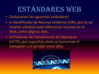 Estándares WebDestacamos los siguientes estándares:el Identificador de Recurso Uniforme (URI), que es un sistema universal para referenciar recursos en la Web, como páginas web, el Protocolo de Transferencia de Hipertexto (HTTP), que especifica cómo se comunican el navegador y el servidor entre ellos. 